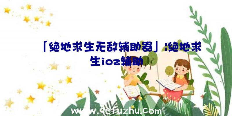 「绝地求生无敌辅助器」|绝地求生ioz辅助